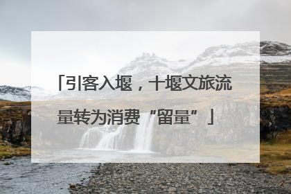 引客入堰，十堰文旅流量转为消费“留量”
