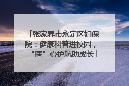 张家界市永定区妇保院：健康科普进校园，“医”心护航助成长