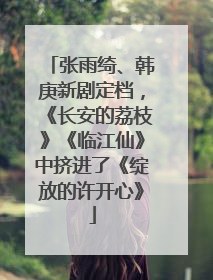 张雨绮、韩庚新剧定档，《长安的荔枝》《临江仙》中挤进了《绽放的许开心》