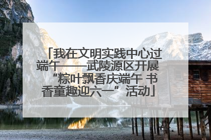 我在文明实践中心过端午——武陵源区开展“粽叶飘香庆端午 书香童趣迎六一”活动