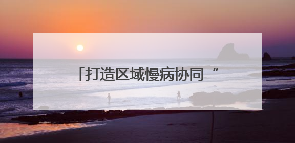 打造区域慢病协同“贡”享健康“中国西部方案” 国家科技重大专项落地自贡
