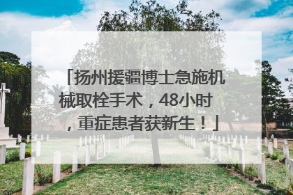 扬州援疆博士急施机械取栓手术，48小时，重症患者获新生！