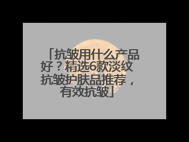 抗皱用什么产品好？精选6款淡纹抗皱护肤品推荐，有效抗皱