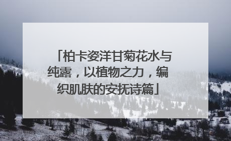 柏卡姿洋甘菊花水与纯露，以植物之力，编织肌肤的安抚诗篇