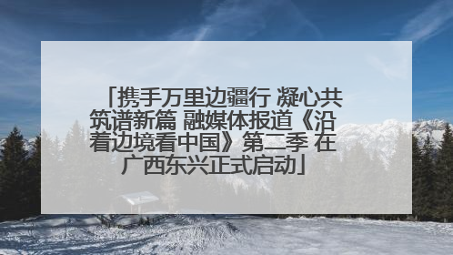 携手万里边疆行 凝心共筑谱新篇 融媒体报道《沿着边境看中国》第二季 在广西东兴正式启动