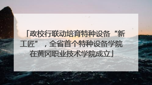 政校行联动培育特种设备“新工匠”，全省首个特种设备学院在黄冈职业技术学院成立