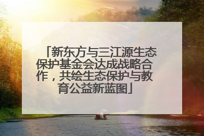 新东方与三江源生态保护基金会达成战略合作，共绘生态保护与教育公益新蓝图