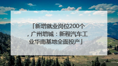 新增就业岗位200个，广州增城：新程汽车工业华南基地全面投产