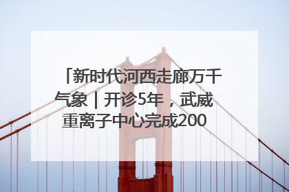新时代河西走廊万千气象｜开诊5年，武威重离子中心完成2000余例患者治疗