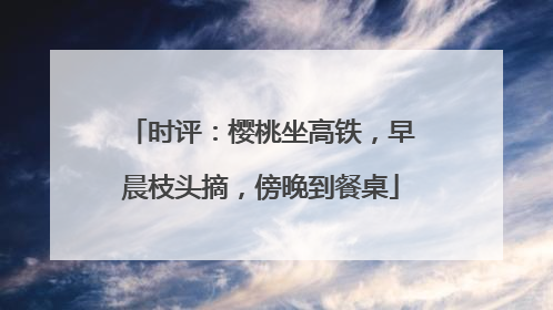 时评：樱桃坐高铁，早晨枝头摘，傍晚到餐桌