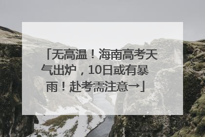 无高温！海南高考天气出炉，10日或有暴雨！赴考需注意→