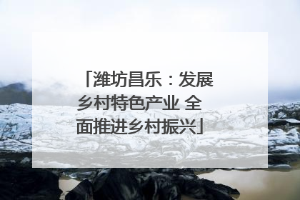 潍坊昌乐：发展乡村特色产业 全面推进乡村振兴
