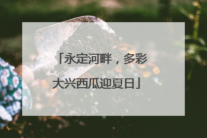 永定河畔，多彩大兴西瓜迎夏日