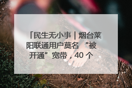 民生无小事｜烟台莱阳联通用户莫名 “被开通”宽带，40 个月扣费无人知