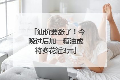 油价要涨了！今晚过后加一箱油或将多花近3元