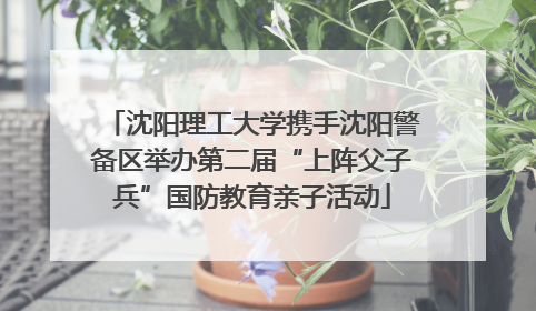 沈阳理工大学携手沈阳警备区举办第二届“上阵父子兵”国防教育亲子活动