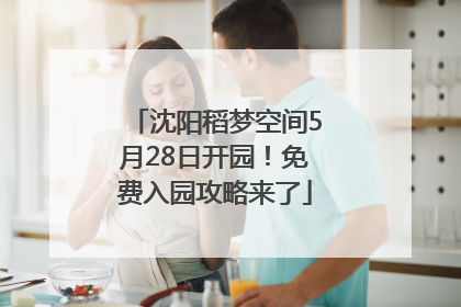 沈阳稻梦空间5月28日开园！免费入园攻略来了