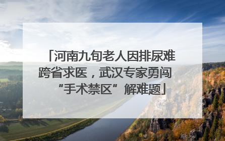 河南九旬老人因排尿难跨省求医，武汉专家勇闯“手术禁区”解难题