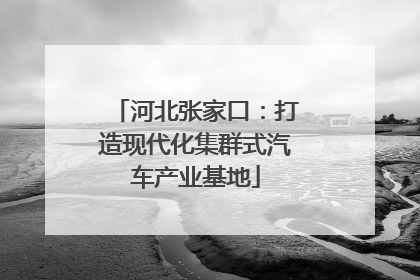 河北张家口：打造现代化集群式汽车产业基地