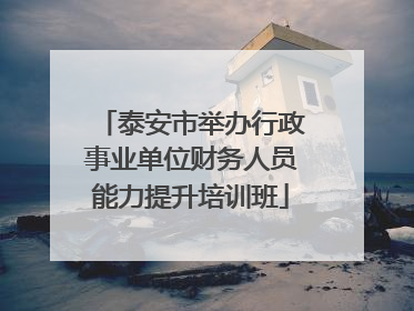 泰安市举办行政事业单位财务人员能力提升培训班