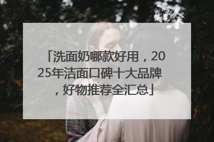 洗面奶哪款好用，2025年洁面口碑十大品牌，好物推荐全汇总
