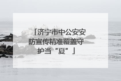 济宁市中公安安防宣传精准覆盖守护当“夏”