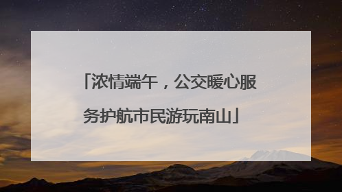 浓情端午，公交暖心服务护航市民游玩南山