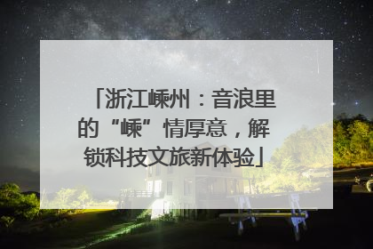 浙江嵊州：音浪里的“嵊”情厚意，解锁科技文旅新体验