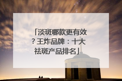淡斑哪款更有效？王炸品牌：十大祛斑产品排名