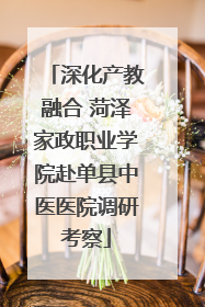 深化产教融合 菏泽家政职业学院赴单县中医医院调研考察