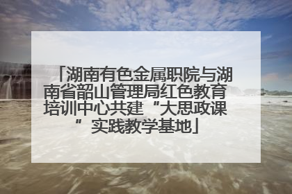 湖南有色金属职院与湖南省韶山管理局红色教育培训中心共建“大思政课”实践教学基地