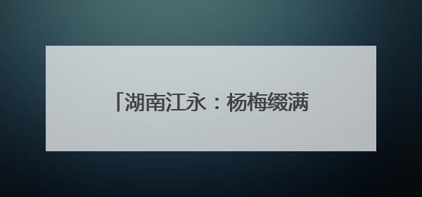 湖南江永：杨梅缀满枝 采摘尝鲜正当时