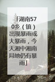 湖南570乡（镇）出现暴雨或大暴雨，今天湘中湘南局地仍有暴雨
