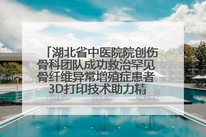 湖北省中医院院创伤骨科团队成功救治罕见骨纤维异常增殖症患者 3D打印技术助力精准矫形手术