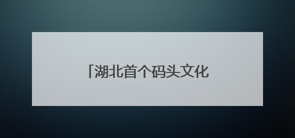 湖北首个码头文化演艺区焕新亮相