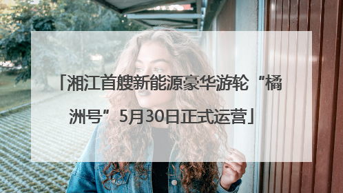 湘江首艘新能源豪华游轮“橘洲号”5月30日正式运营