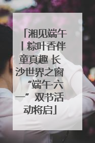 湘见端午丨粽叶香伴童真趣 长沙世界之窗“端午·六一”双节活动将启