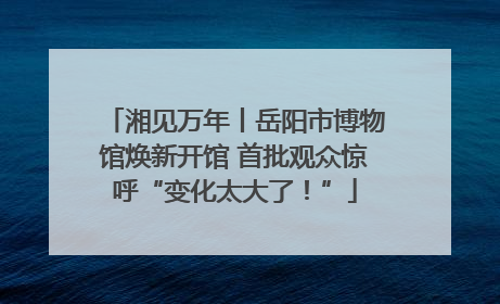 湘见万年丨岳阳市博物馆焕新开馆 首批观众惊呼“变化太大了！”