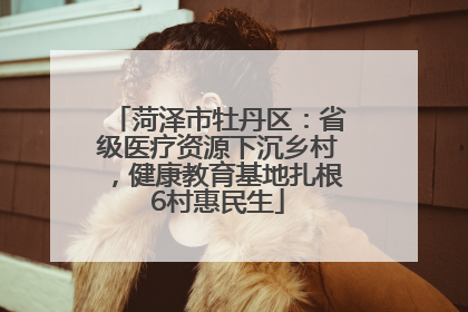 菏泽市牡丹区：省级医疗资源下沉乡村，健康教育基地扎根6村惠民生