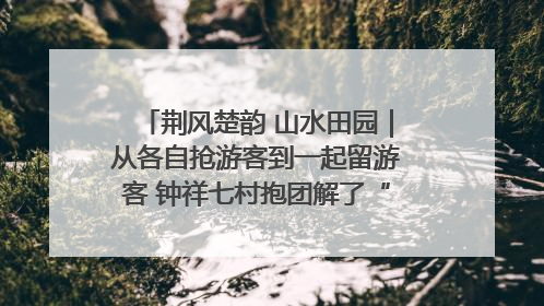 荆风楚韵 山水田园｜从各自抢游客到一起留游客 钟祥七村抱团解了“乡愁”添了“乡酬”