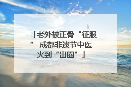 老外被正骨“征服” 成都非遗节中医火到“出圈”