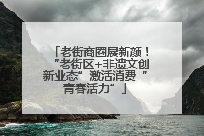 老街商圈展新颜！“老街区+非遗文创新业态”激活消费“青春活力”