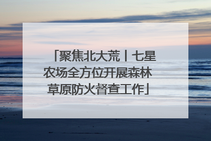 聚焦北大荒丨七星农场全方位开展森林草原防火督查工作
