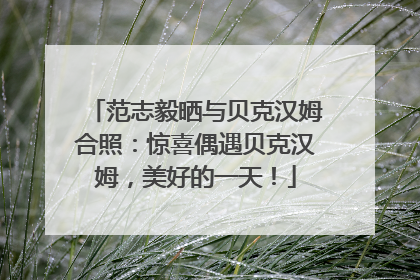 范志毅晒与贝克汉姆合照：惊喜偶遇贝克汉姆，美好的一天！