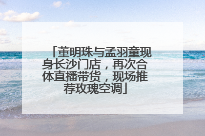 董明珠与孟羽童现身长沙门店，再次合体直播带货，现场推荐玫瑰空调