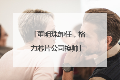 董明珠卸任，格力芯片公司换帅