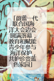 蔚蓝一代 联合国海洋大会边会圆满落幕，教育和赋能青少年参与海洋保护，共护珍贵蓝色家园