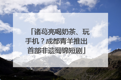 诸葛亮喝奶茶、玩手机？成都青羊推出首部非遗蜀锦短剧