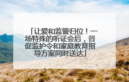 让爱和监管归位！一场特殊的听证会后，督促监护令和家庭教育指导方案同时送达
