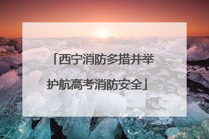 西宁消防多措并举护航高考消防安全